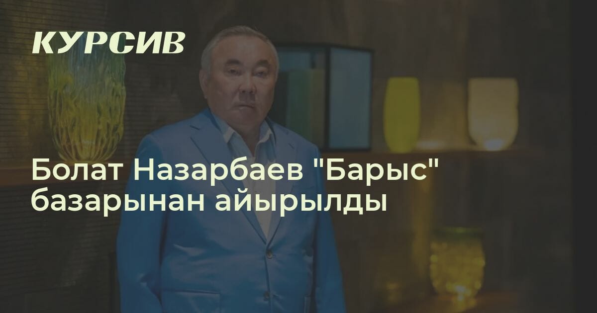 Болат Назарбаев "Барыс" базарынан айырылды — - 18.04.2023 - Kursiv ...