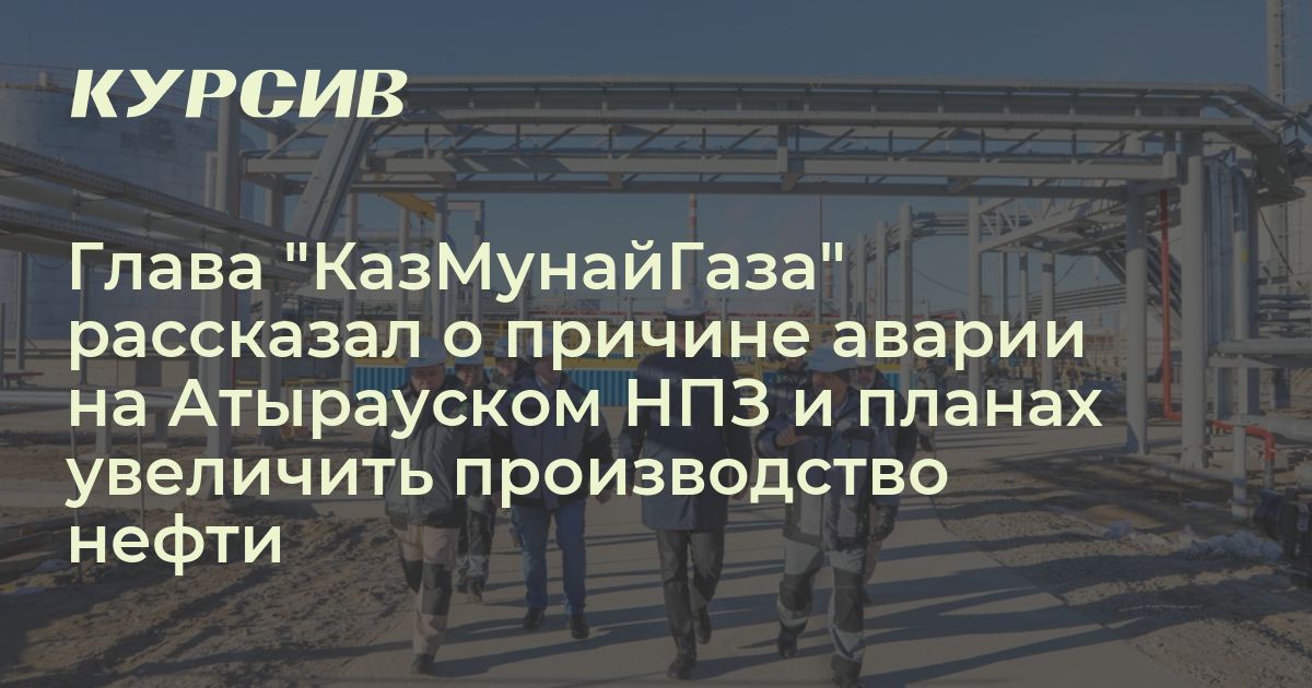Глава "КазМунайГаза" рассказал о причине аварии на Атырауском НПЗ и ...
