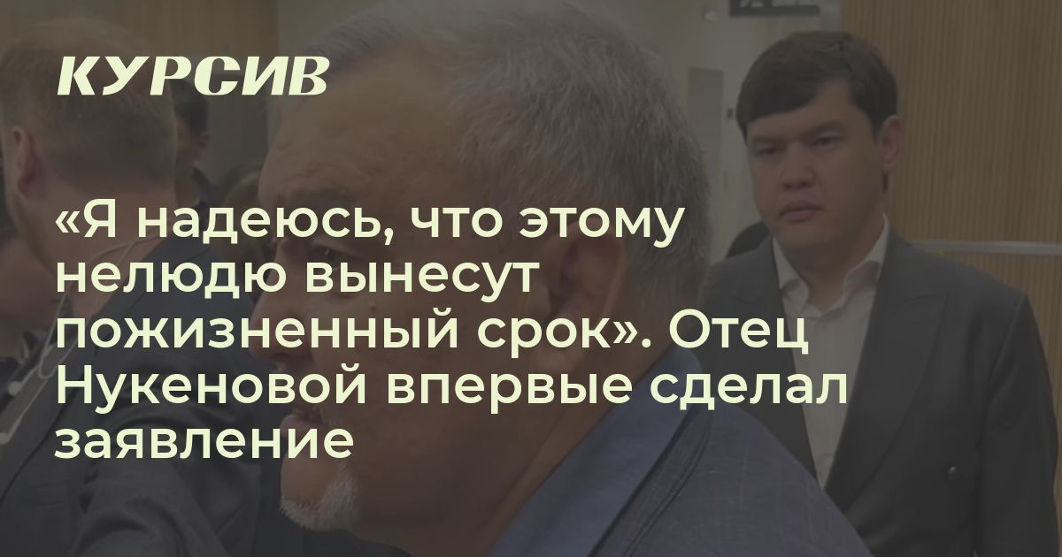Как отец Нукеновой впервые сделал заявление о приговоре Бишимбаева