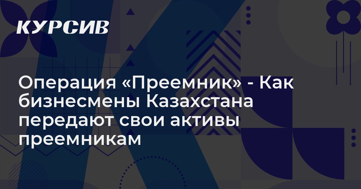 Операция «Преемник» - Как бизнесмены Казахстана передают свои активы ...