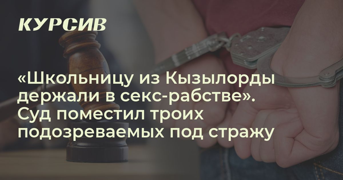 Изнасилование школьницы Суд арестовал троих подозреваемых по делу о секс-рабстве школьницы из Кызылорды