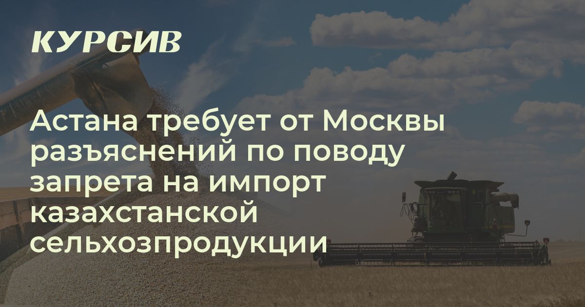 Астана требует от Москвы разъяснений по поводу запрета на импорт казахстанской сельхозпродукции