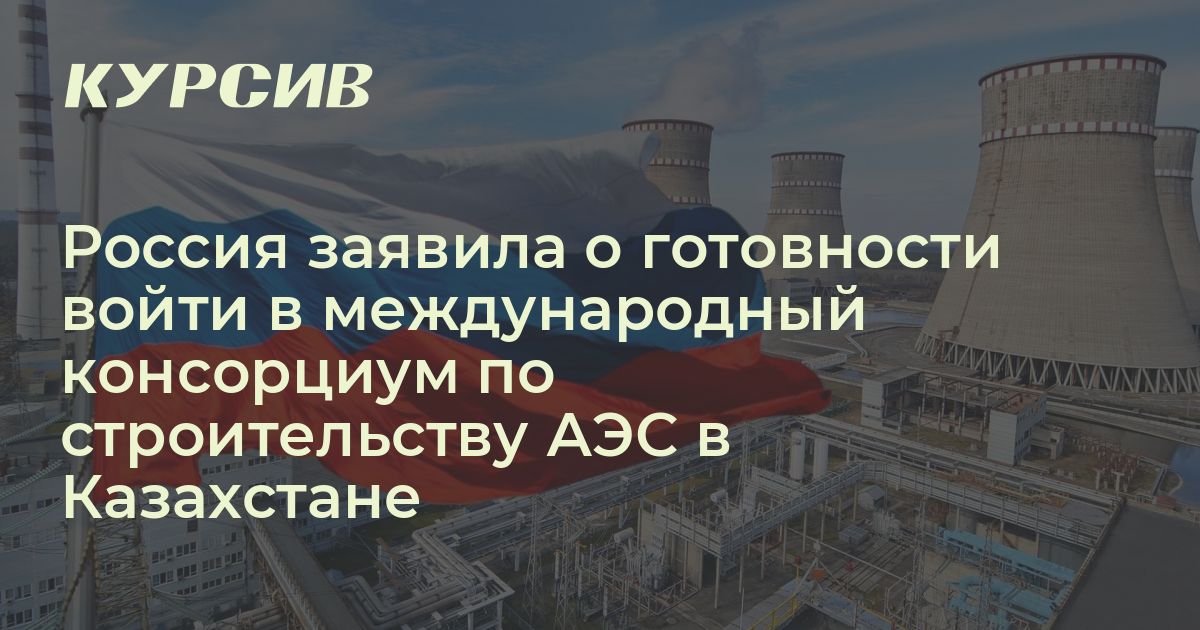 Россия заявила о готовности войти в международный консорциум по строительству АЭС в Казахстане